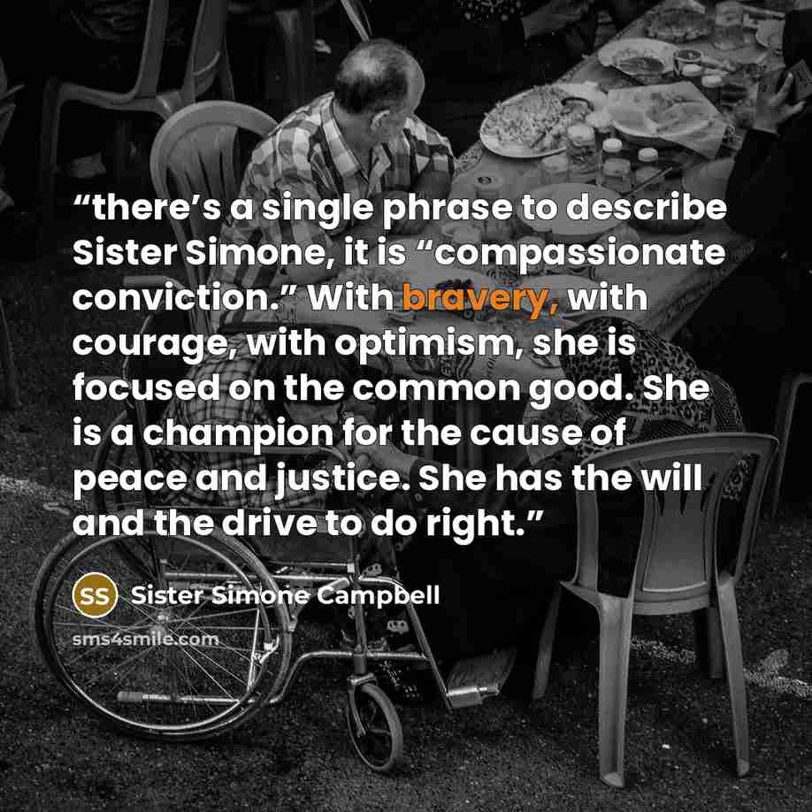 “there’s a single phrase to describe Sister Simone, it is “compassionate conviction.” With bravery, with courage, with optimism, she is focused on the common good. She is a champion for the cause of peace and justice. She has the will and the drive to do right.” quote by Sister Simone Campbell