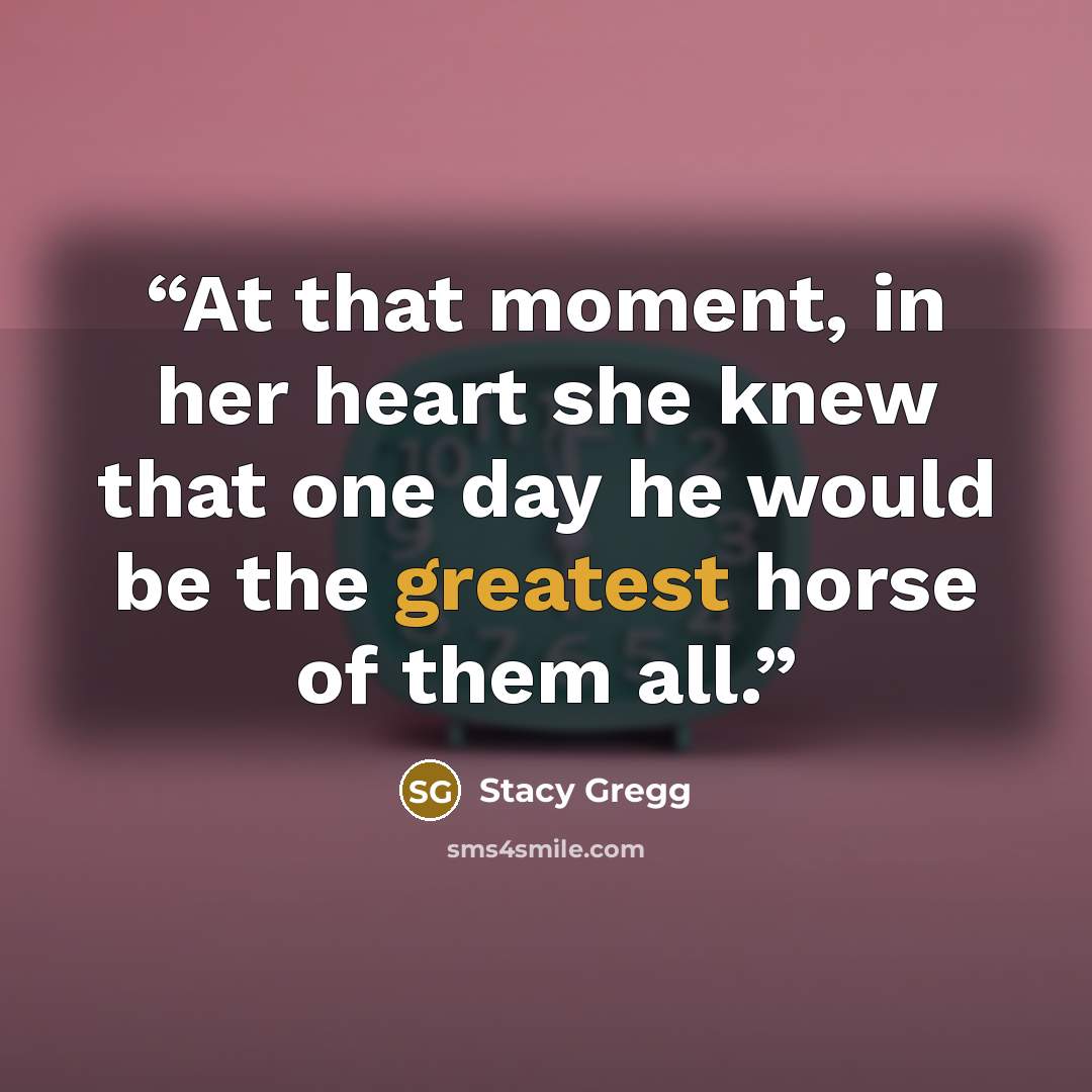 “At that moment, in her heart she knew that one day he would be the greatest horse of them all.” quote by Stacy Gregg