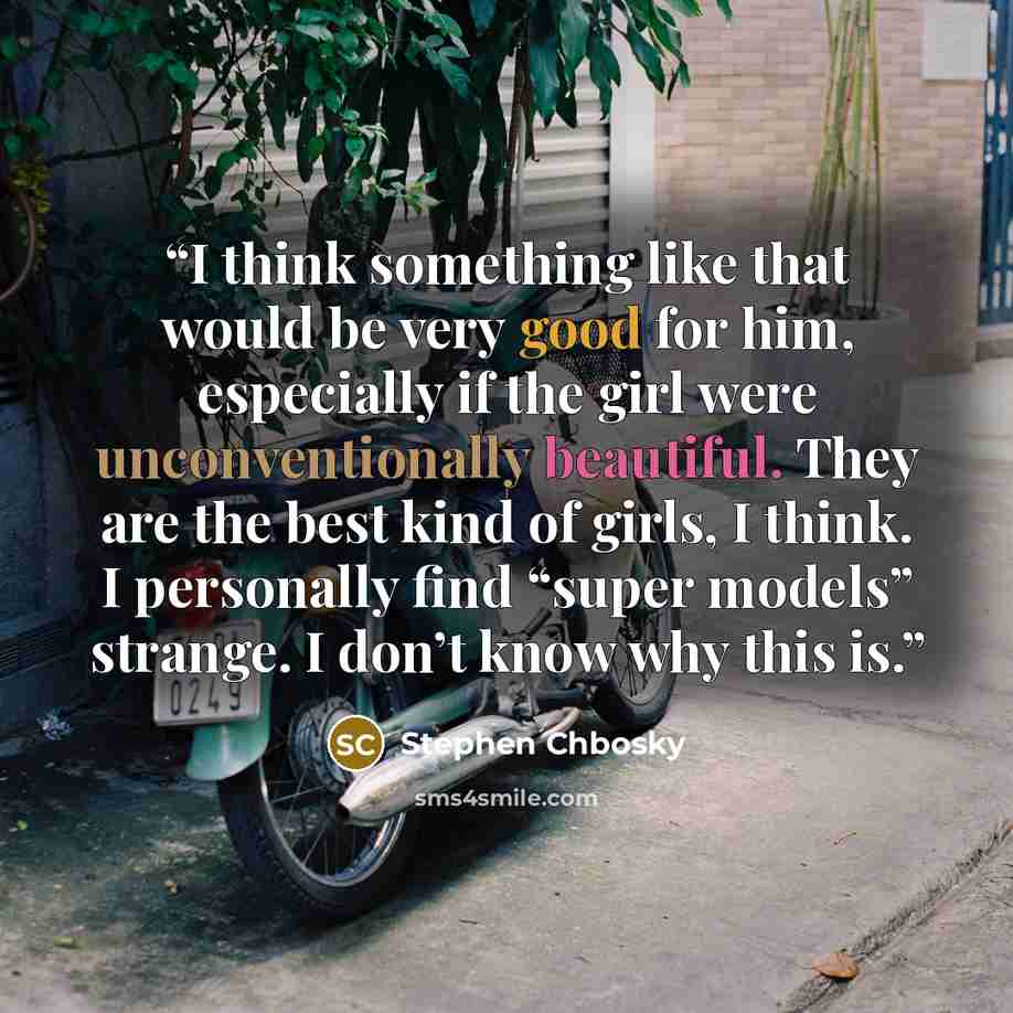 “I think something like that would be very good for him, especially if the girl were unconventionally beautiful. They are the best kind of girls, I think. I personally find “super models” strange. I don’t know why this is.” quote by Stephen Chbosky