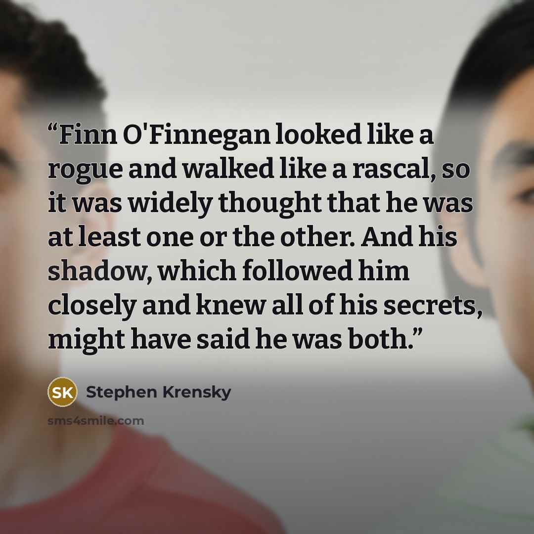 “Finn O'Finnegan looked like a rogue and walked like a rascal, so it was widely thought that he was at least one or the other. And his shadow, which followed him closely and knew all of his secrets, might have said he was both.” quote by Stephen Krensky