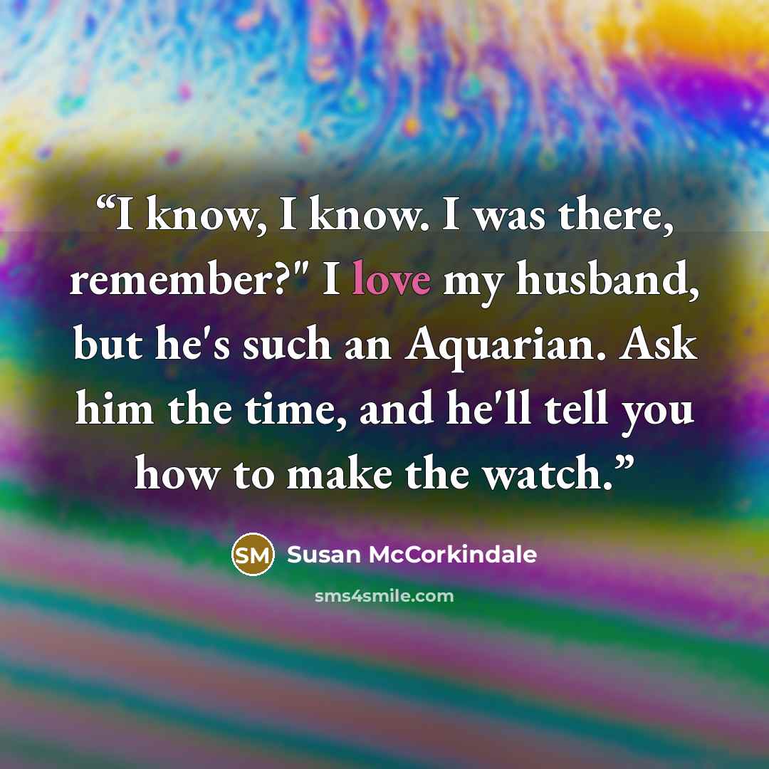 “I know, I know. I was there, remember?" I love my husband, but he's such an Aquarian. Ask him the time, and he'll tell you how to make the watch.” quote by Susan McCorkindale