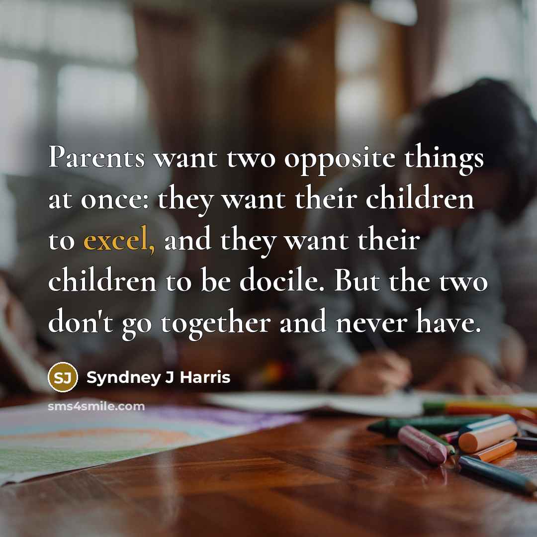 “Parents want two opposite things at once: they want their children to excel, and they want their children to be docile. But the two don't go together and never have.” quote by Syndney J Harris
