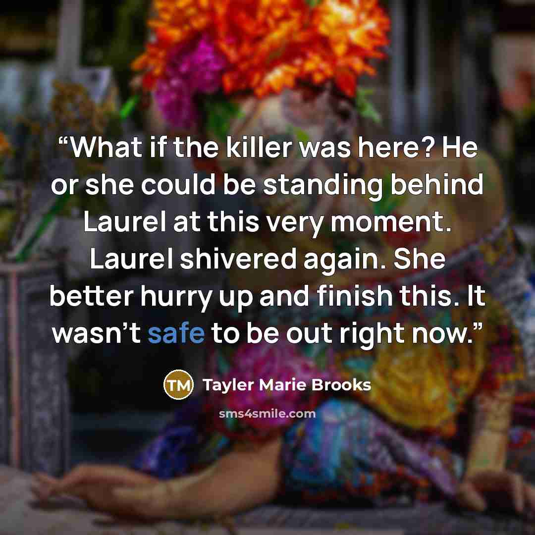 “What if the killer was here? He or she could be standing behind Laurel at this very moment. Laurel shivered again. She better hurry up and finish this. It wasn’t safe to be out right now.” quote by Tayler Marie Brooks