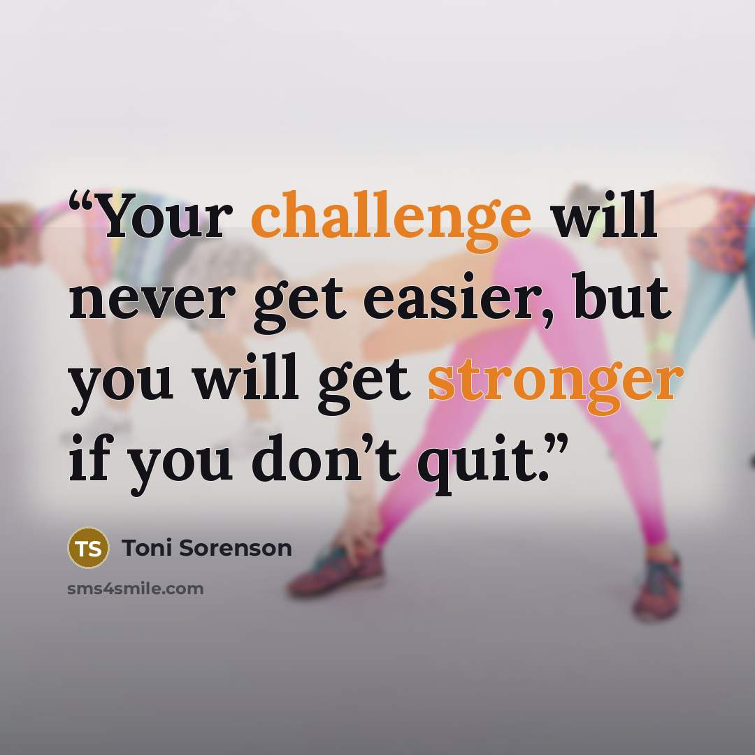 “Your challenge will never get easier, but you will get stronger if you don’t quit.” quote by Toni Sorenson