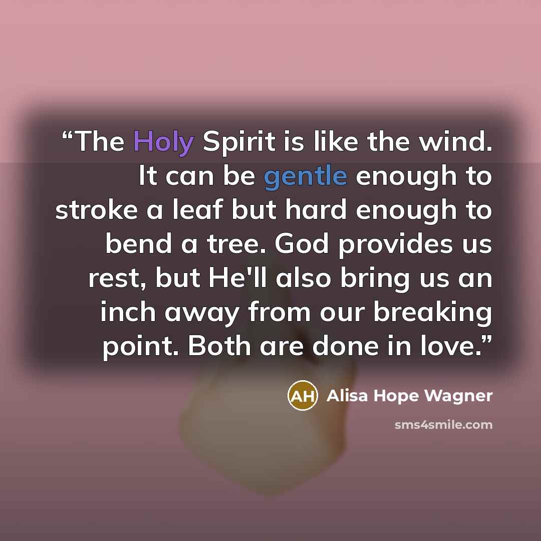 “The Holy Spirit is like the wind. It can be gentle enough to stroke a leaf but hard enough to bend a tree. God provides us rest, but He'll also bring us an inch away from our breaking point. Both are done in love.” quote by alisa hope wagner
