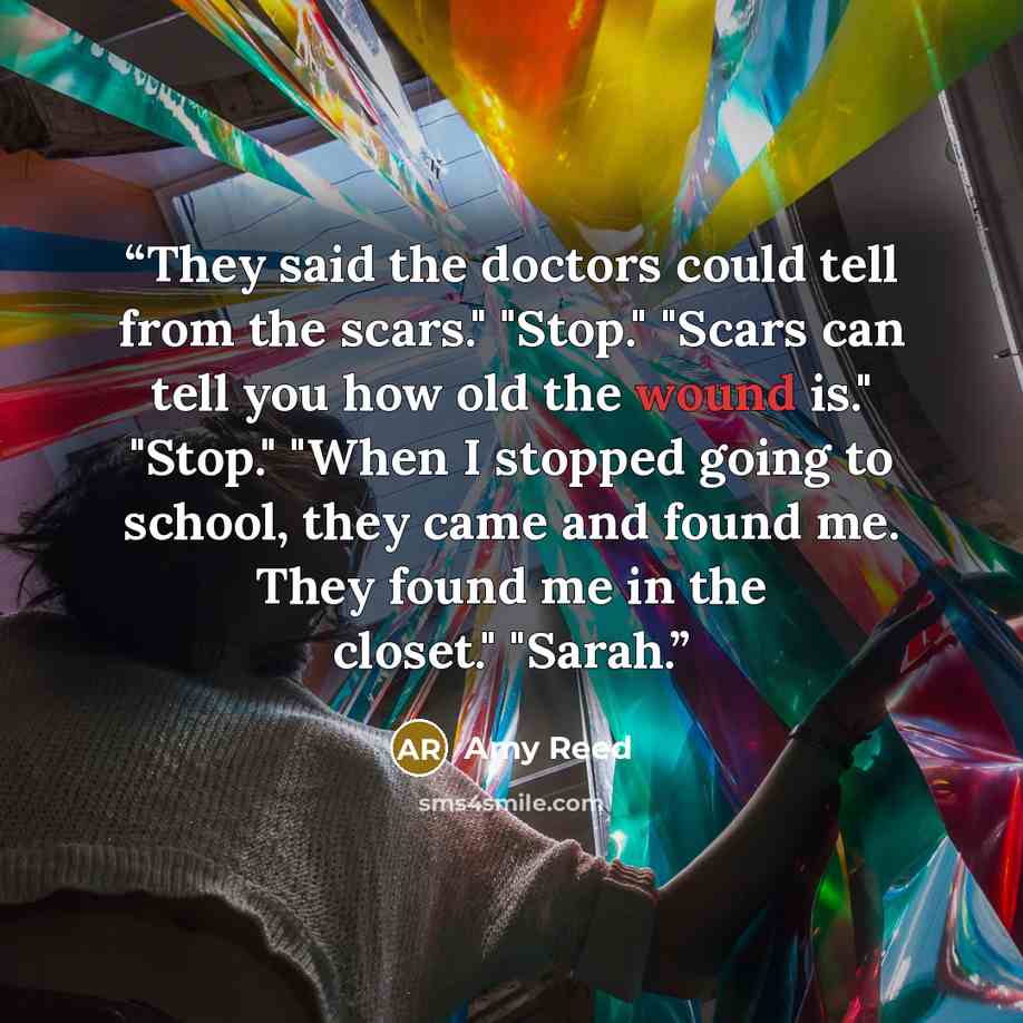 “They said the doctors could tell from the scars." "Stop." "Scars can tell you how old the wound is." "Stop." "When I stopped going to school, they came and found me. They found me in the closet." "Sarah.” quote by Amy Reed