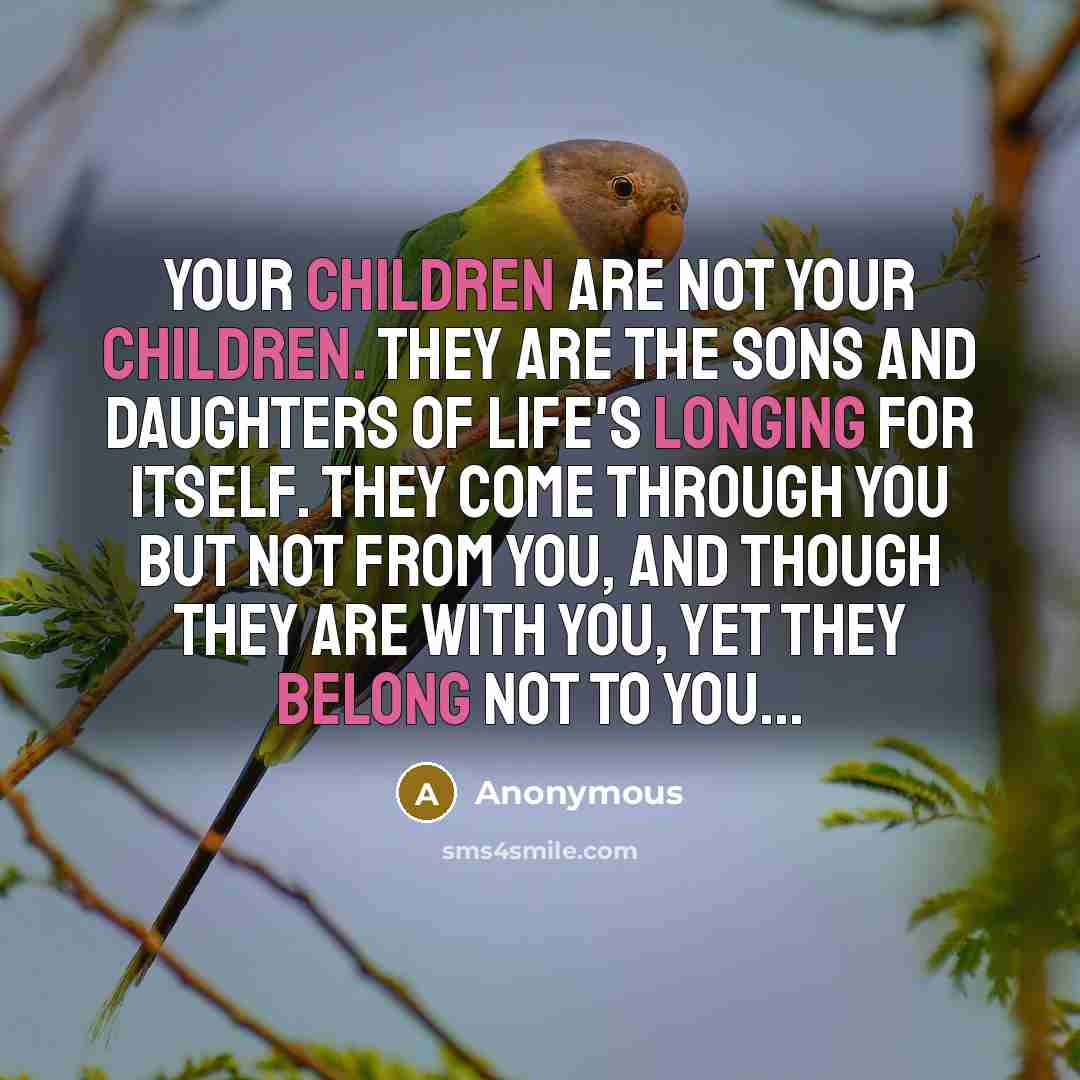 “Your children are not your children. They are the sons and daughters of Life's longing for itself. They come through you but not from you, And though they are with you, yet they belong not to you...” quote by Anonymous