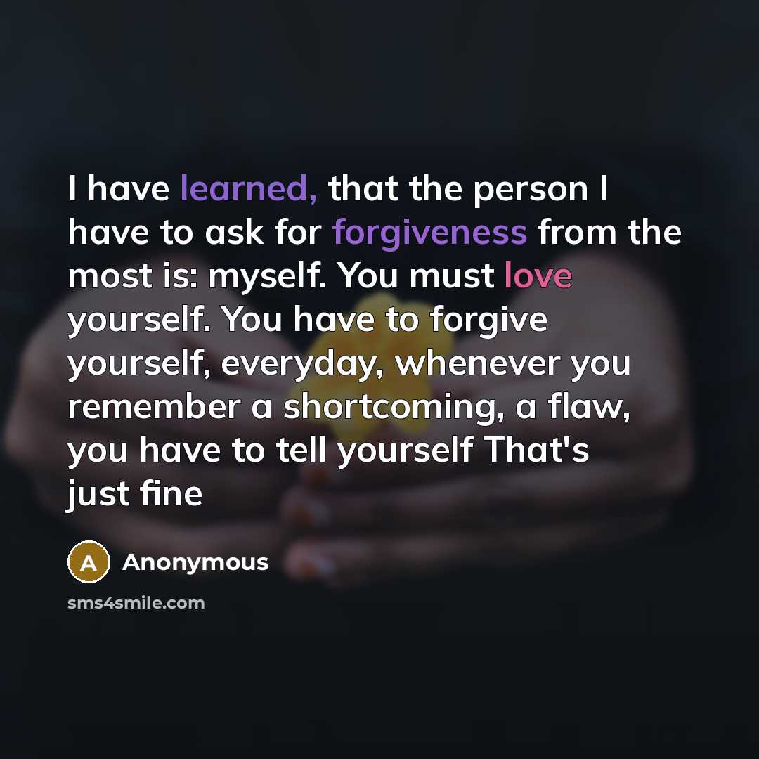 “I have learned, that the person I have to ask for forgiveness from the most is: myself. You must love yourself. You have to forgive yourself, everyday, whenever you remember a shortcoming, a flaw, you have to tell yourself That's just fine” quote by Anonymous