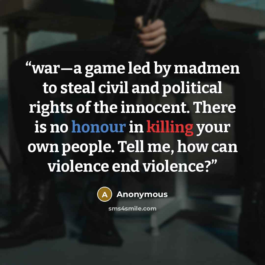 “war—a game led by madmen to steal civil and political rights of the innocent. There is no honour in killing your own people. Tell me, how can violence end violence?” quote by Anonymous