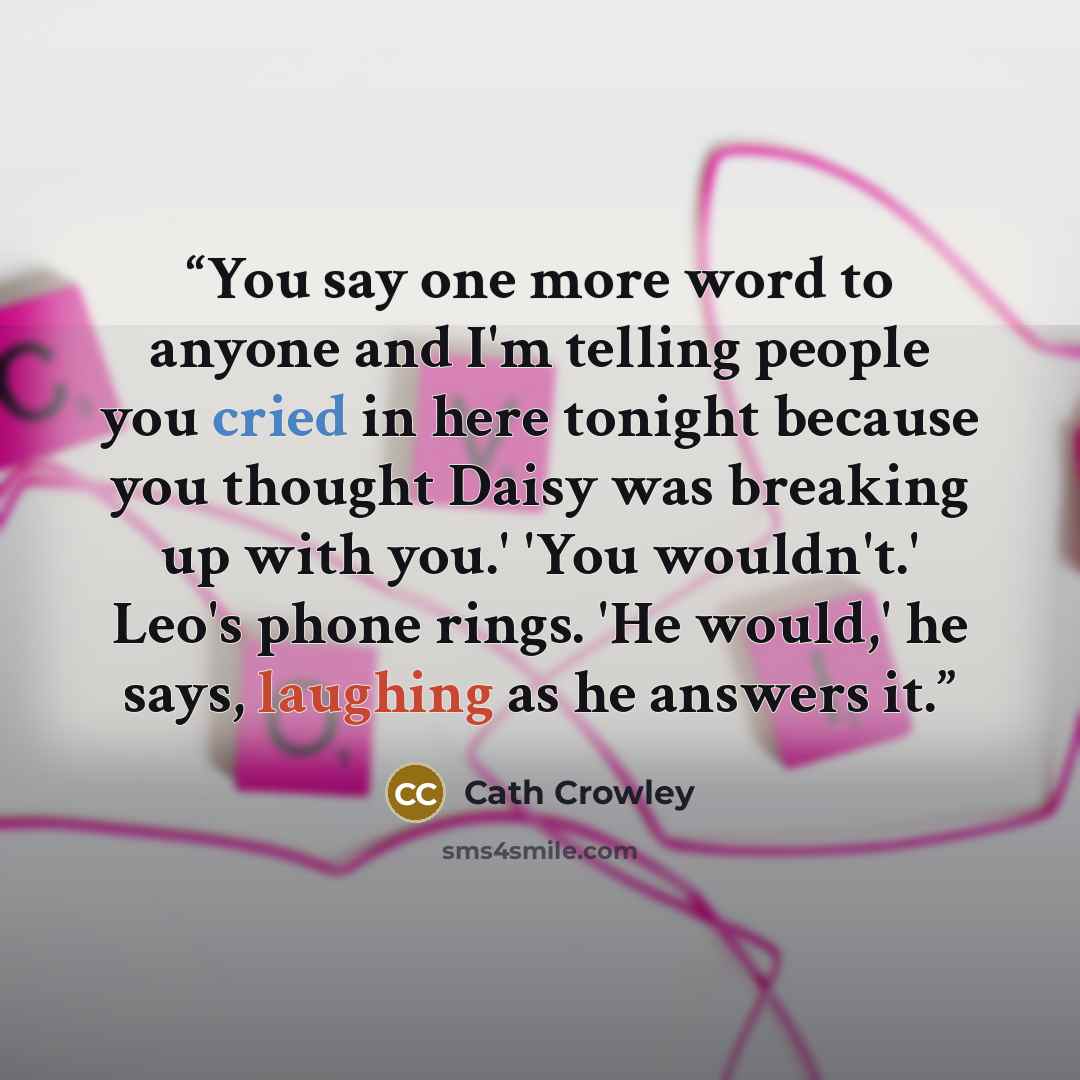 “You say one more word to anyone and I'm telling people you cried in here tonight because you thought Daisy was breaking up with you.' 'You wouldn't.' Leo's phone rings. 'He would,' he says, laughing as he answers it.” quote by Cath Crowley