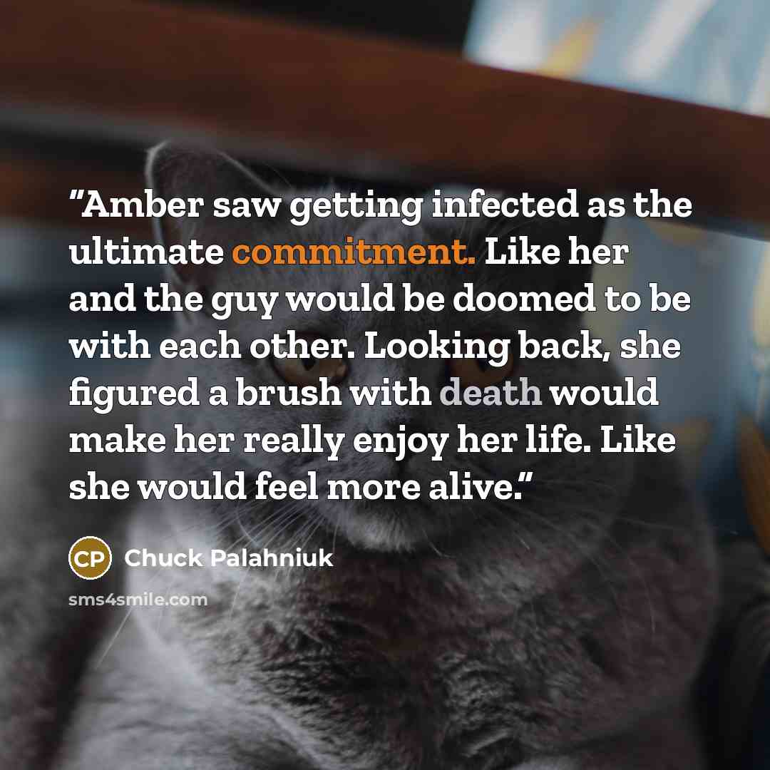 “Amber saw getting infected as the ultimate commitment. Like her and the guy would be doomed to be with each other. Looking back, she figured a brush with death would make her really enjoy her life. Like she would feel more alive.” quote by Chuck Palahniuk