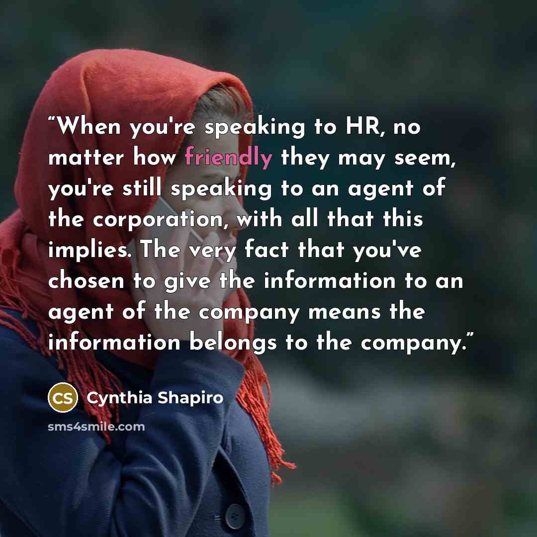 “When you're speaking to HR, no matter how friendly they may seem, you're still speaking to an agent of the corporation, with all that this implies. The very fact that you've chosen to give the information to an agent of the company means the information belongs to the company.” quote by Cynthia Shapiro