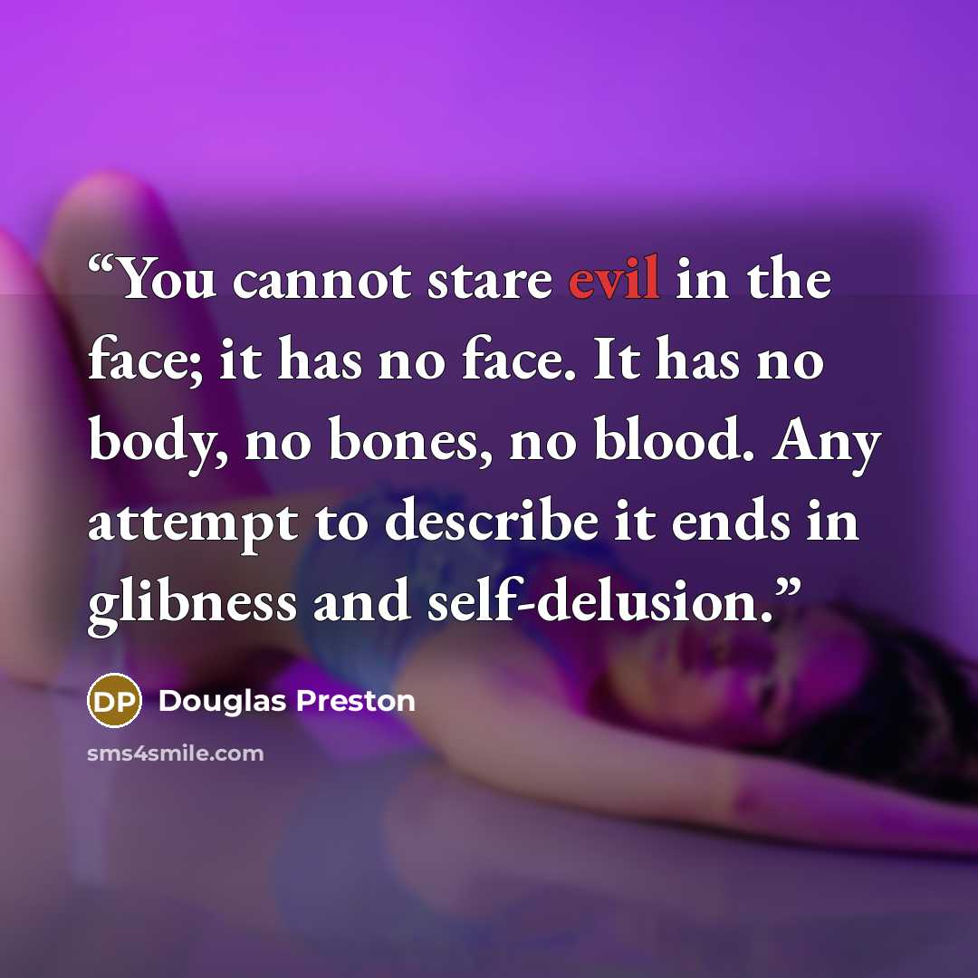 “You cannot stare evil in the face; it has no face. It has no body, no bones, no blood. Any attempt to describe it ends in glibness and self-delusion.” quote by Douglas Preston