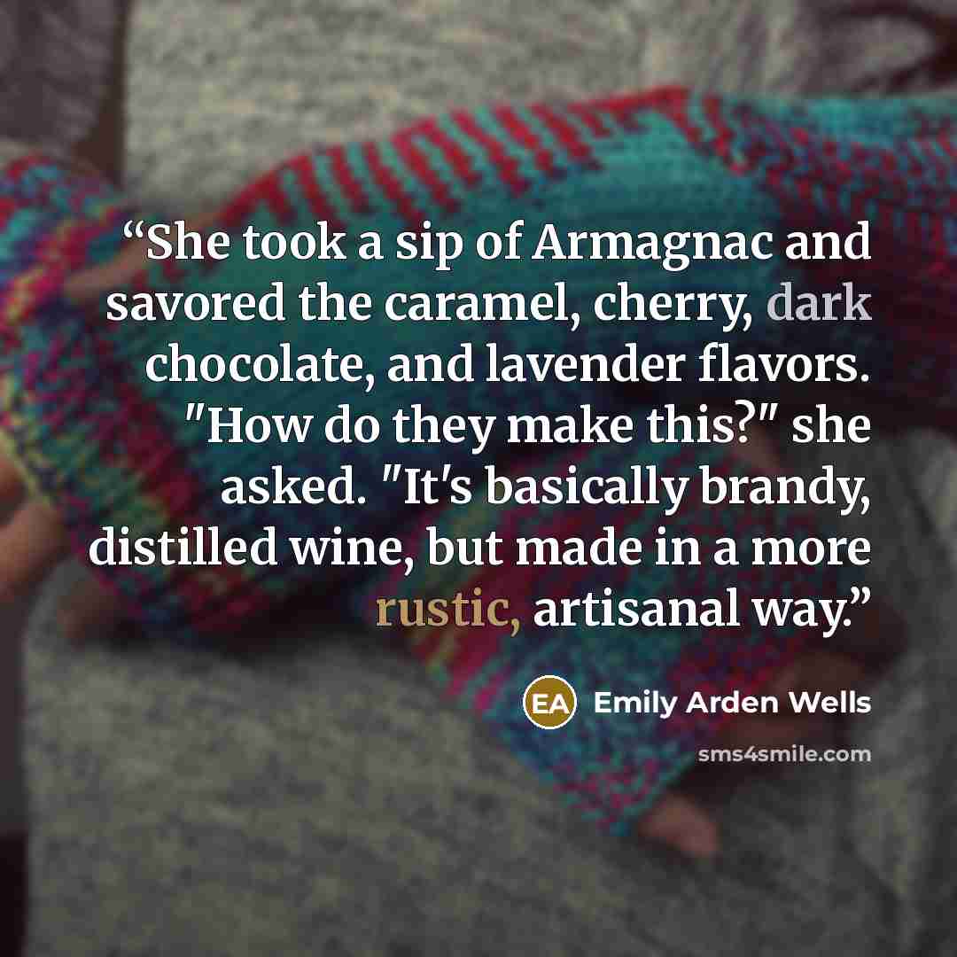 “She took a sip of Armagnac and savored the caramel, cherry, dark chocolate, and lavender flavors. "How do they make this?" she asked. "It's basically brandy, distilled wine, but made in a more rustic, artisanal way.” quote by Emily Arden Wells