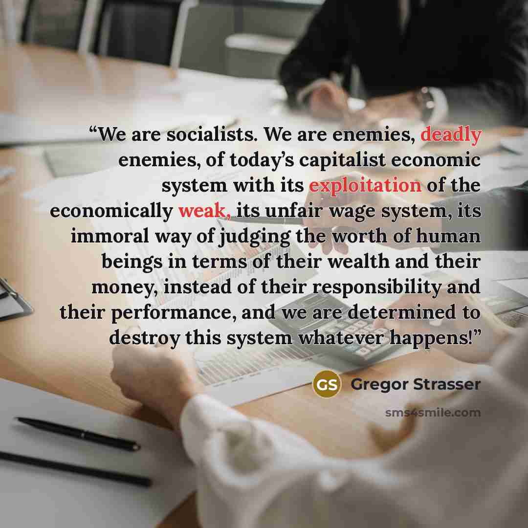 “We are socialists. We are enemies, deadly enemies, of today’s capitalist economic system with its exploitation of the economically weak, its unfair wage system, its immoral way of judging the worth of human beings in terms of their wealth and their money, instead of their responsibility and their…” quote by Gregor Strasser