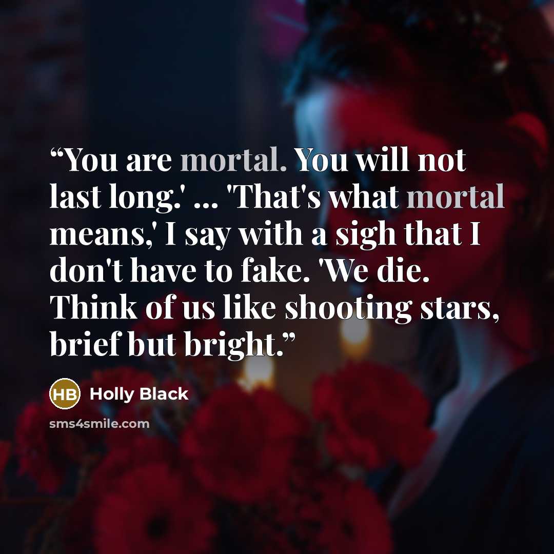 “You are mortal. You will not last long.' ... 'That's what mortal means,' I say with a sigh that I don't have to fake. 'We die. Think of us like shooting stars, brief but bright.” quote by Holly Black