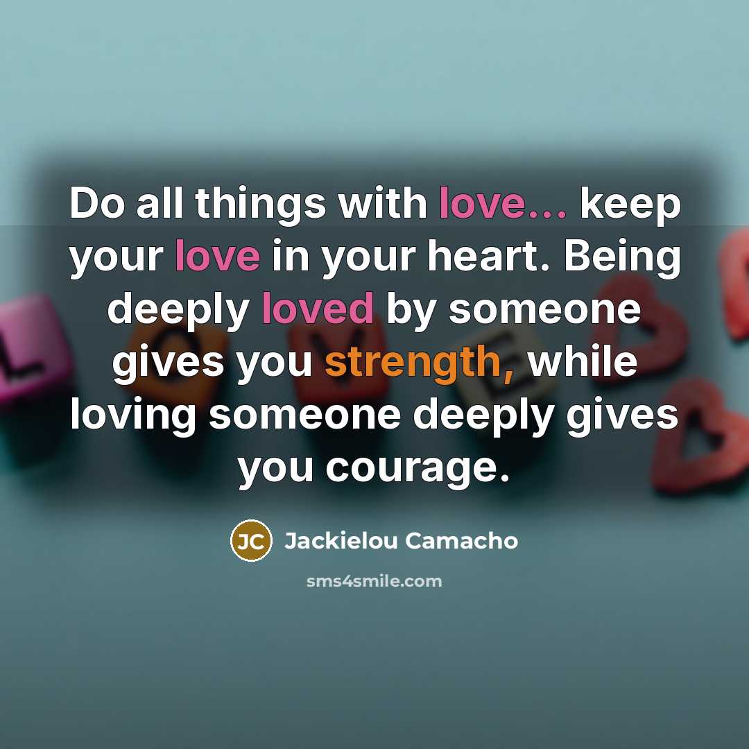 “Do all things with love... keep your love in your heart. Being deeply loved by someone gives you strength, while loving someone deeply gives you courage.” quote by Jackielou Camacho