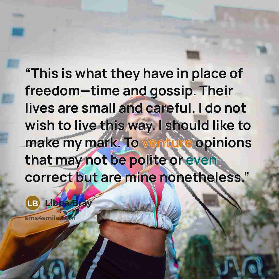 “This is what they have in place of freedom—time and gossip. Their lives are small and careful. I do not wish to live this way. I should like to make my mark. To venture opinions that may not be polite or even correct but are mine nonetheless.” quote by Libba Bray