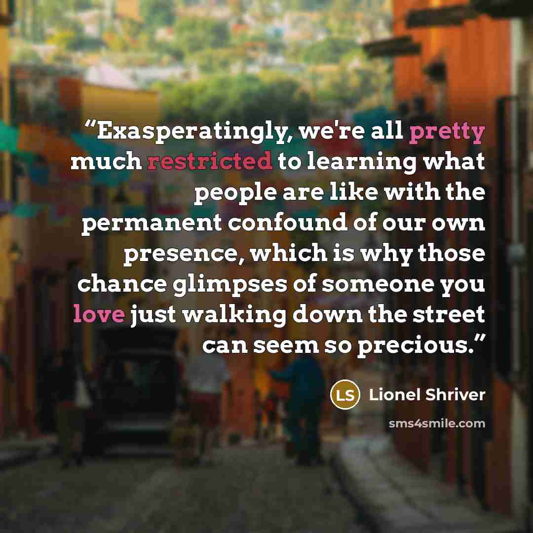 “Exasperatingly, we're all pretty much restricted to learning what people are like with the permanent confound of our own presence, which is why those chance glimpses of someone you love just walking down the street can seem so precious.” quote by Lionel Shriver