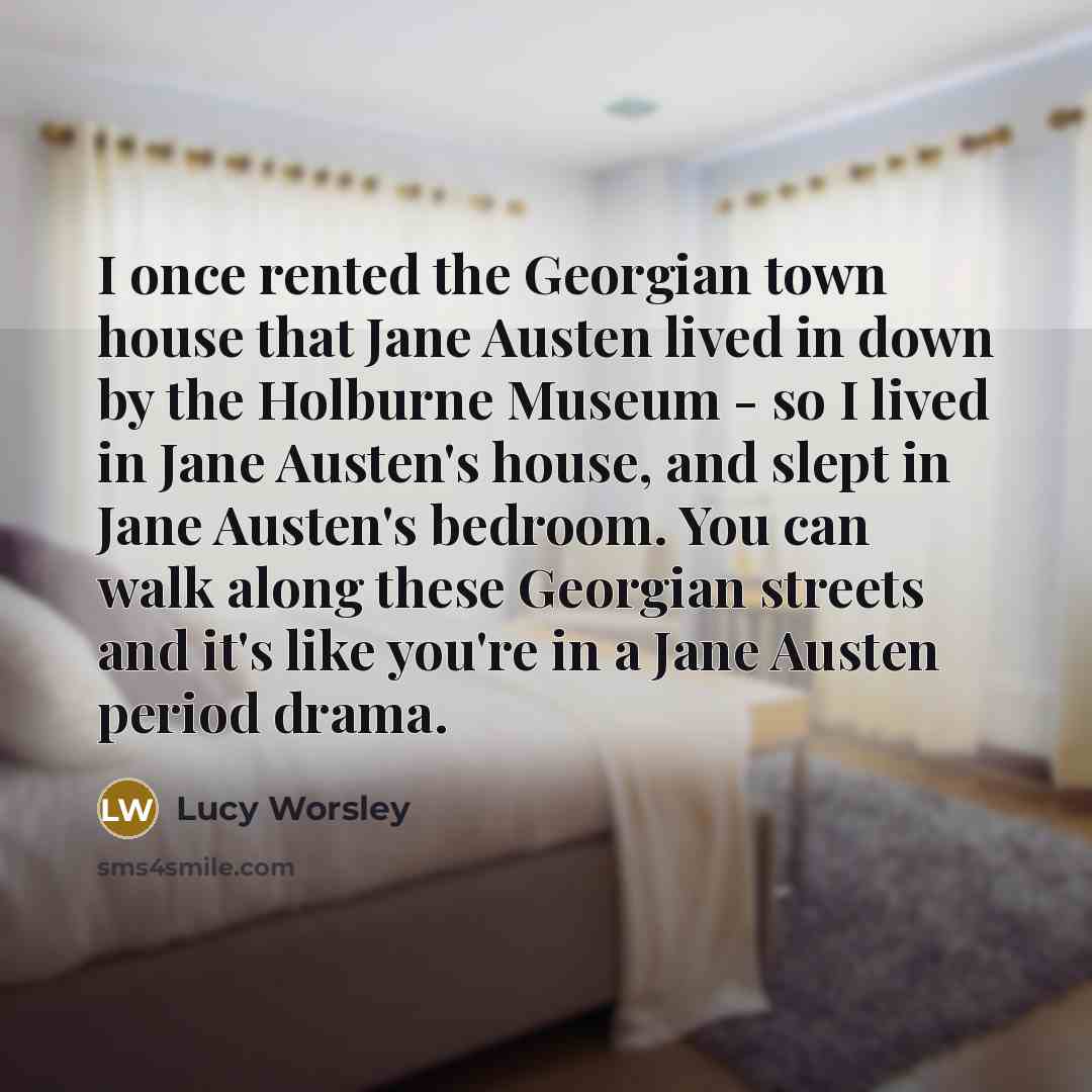 “I once rented the Georgian town house that Jane Austen lived in down by the Holburne Museum - so I lived in Jane Austen's house, and slept in Jane Austen's bedroom. You can walk along these Georgian streets and it's like you're in a Jane Austen period drama.” quote by Lucy Worsley