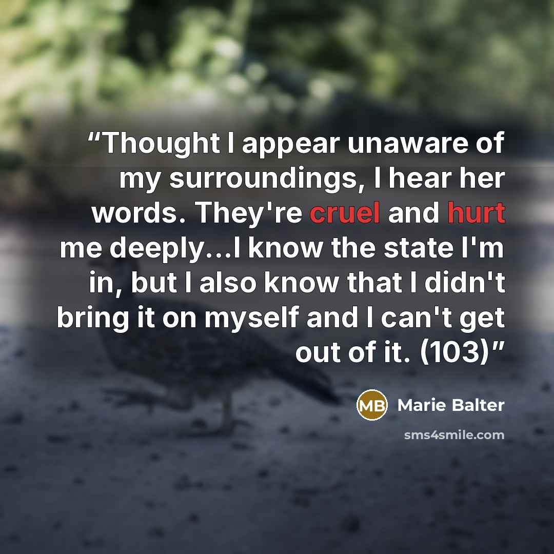 “Thought I appear unaware of my surroundings, I hear her words. They're cruel and hurt me deeply...I know the state I'm in, but I also know that I didn't bring it on myself and I can't get out of it. (103)” quote by Marie Balter