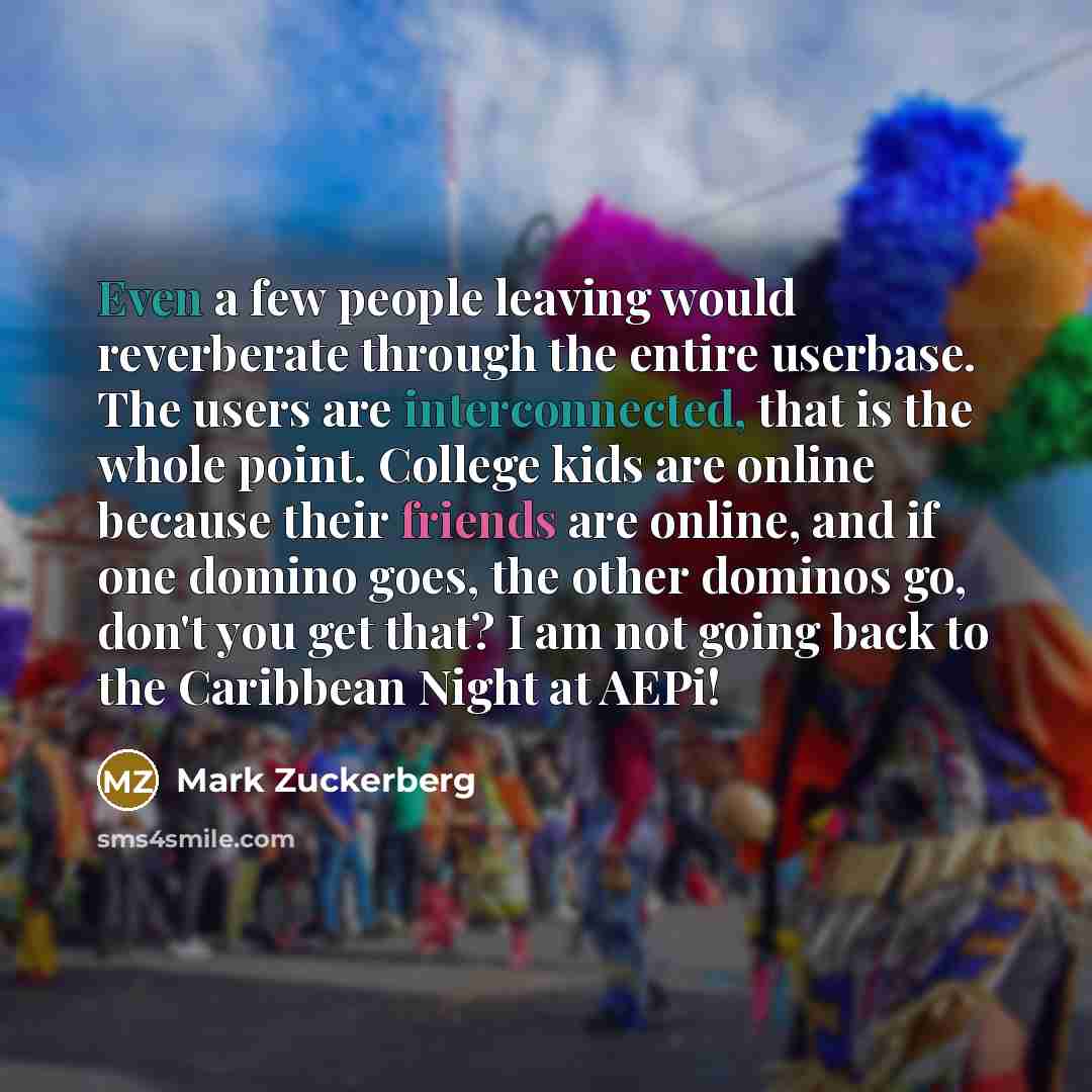 “Even a few people leaving would reverberate through the entire userbase. The users are interconnected, that is the whole point. College kids are online because their friends are online, and if one domino goes, the other dominos go, don't you get that? I am not going back to the Caribbean Night at…” quote by Mark Zuckerberg