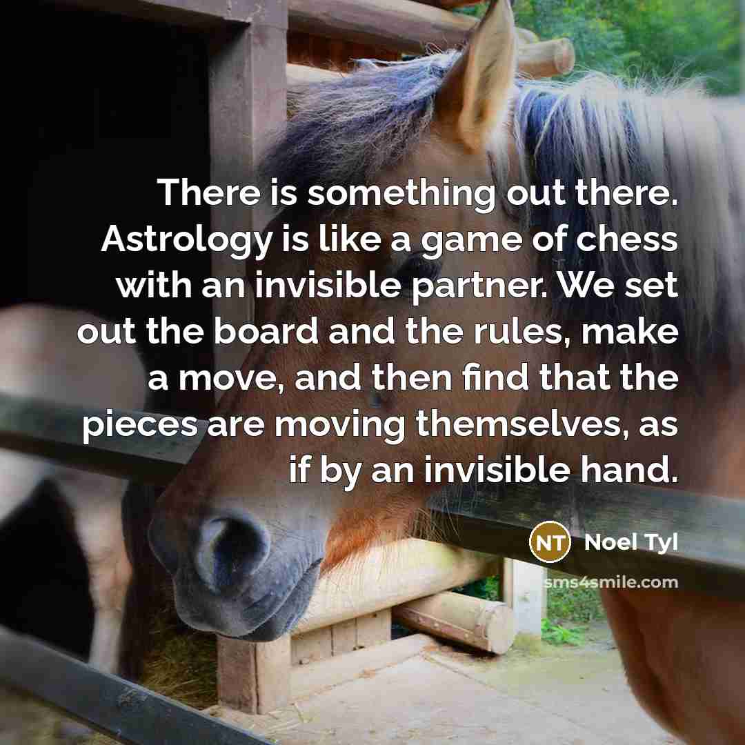“There is something out there. Astrology is like a game of chess with an invisible partner. We set out the board and the rules, make a move, and then find that the pieces are moving themselves, as if by an invisible hand.” quote by Noel Tyl