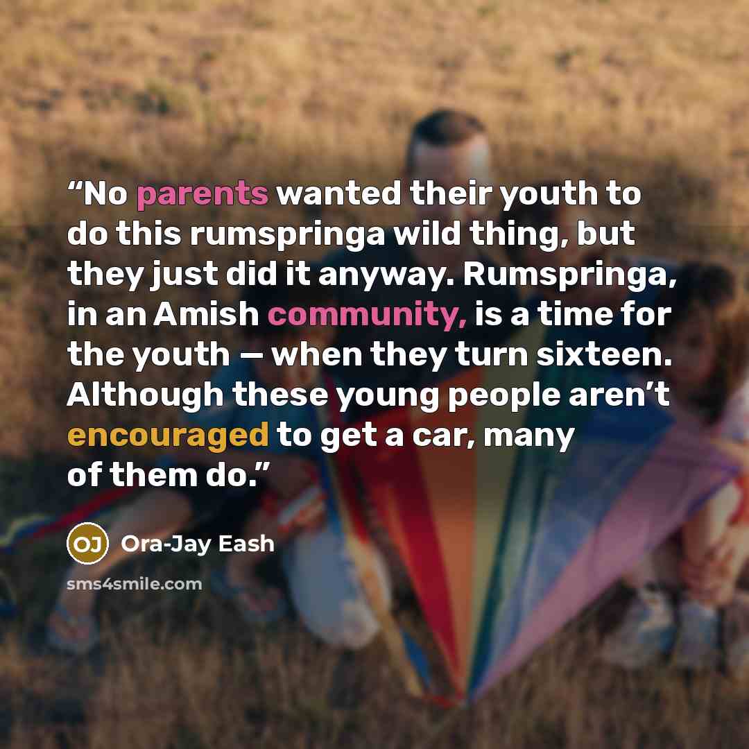 “No parents wanted their youth to do this rumspringa wild thing, but they just did it anyway. Rumspringa, in an Amish community, is a time for the youth — when they turn sixteen. Although these young people aren’t encouraged to get a car, many of them do.” quote by Ora-Jay Eash