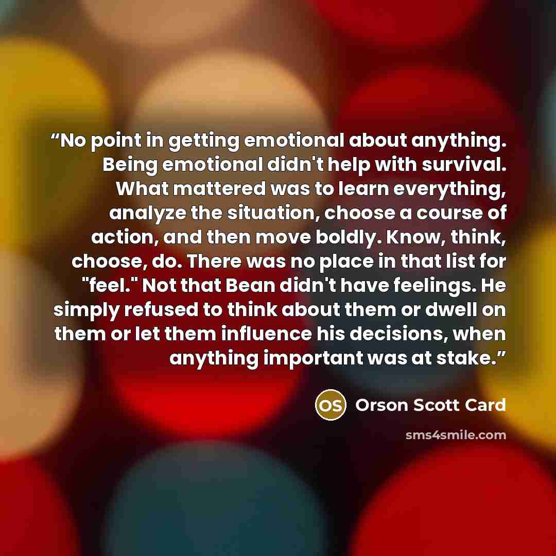 “No point in getting emotional about anything. Being emotional didn't help with survival. What mattered was to learn everything, analyze the situation, choose a course of action, and then move boldly. Know, think, choose, do. There was no place in that list for "feel." Not that Bean didn't have…” quote by Orson Scott Card