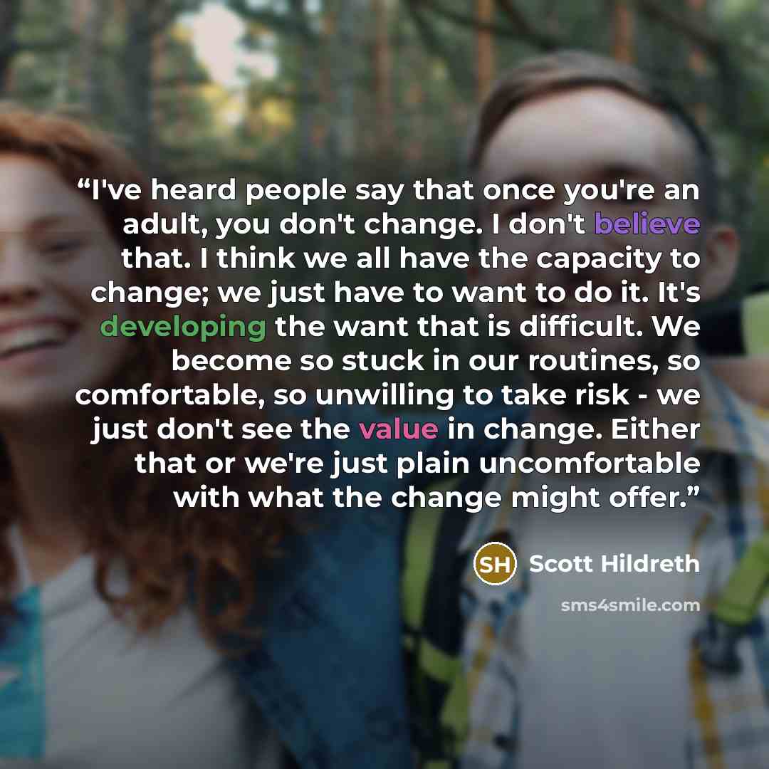“I've heard people say that once you're an adult, you don't change. I don't believe that. I think we all have the capacity to change; we just have to want to do it. It's developing the want that is difficult. We become so stuck in our routines, so comfortable, so unwilling to take risk - we just…” quote by Scott Hildreth