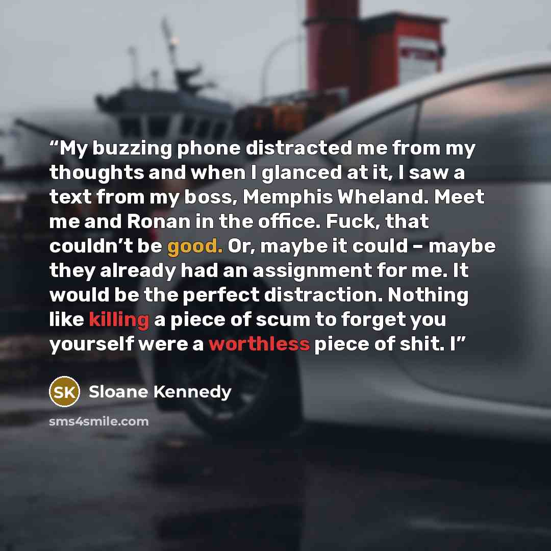 “My buzzing phone distracted me from my thoughts and when I glanced at it, I saw a text from my boss, Memphis Wheland. Meet me and Ronan in the office. Fuck, that couldn’t be good. Or, maybe it could – maybe they already had an assignment for me. It would be the perfect distraction. Nothing like…” quote by Sloane Kennedy