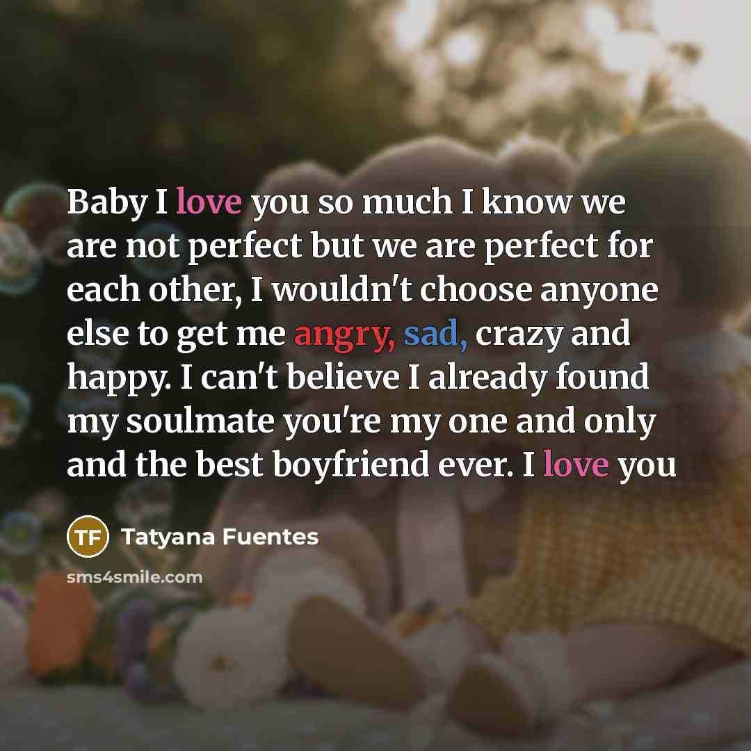 “Baby I love you so much I know we are not perfect but we are perfect for each other, I wouldn't choose anyone else to get me angry, sad, crazy and happy. I can't believe I already found my soulmate you're my one and only and the best boyfriend ever. I love you” quote by Tatyana Fuentes