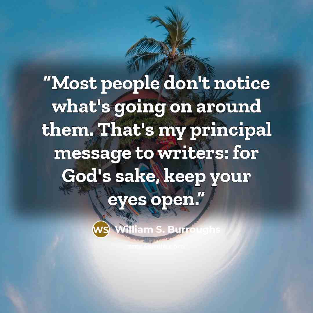“Most people don't notice what's going on around them. That's my principal message to writers: for God's sake, keep your eyes open.” quote by William S. Burroughs