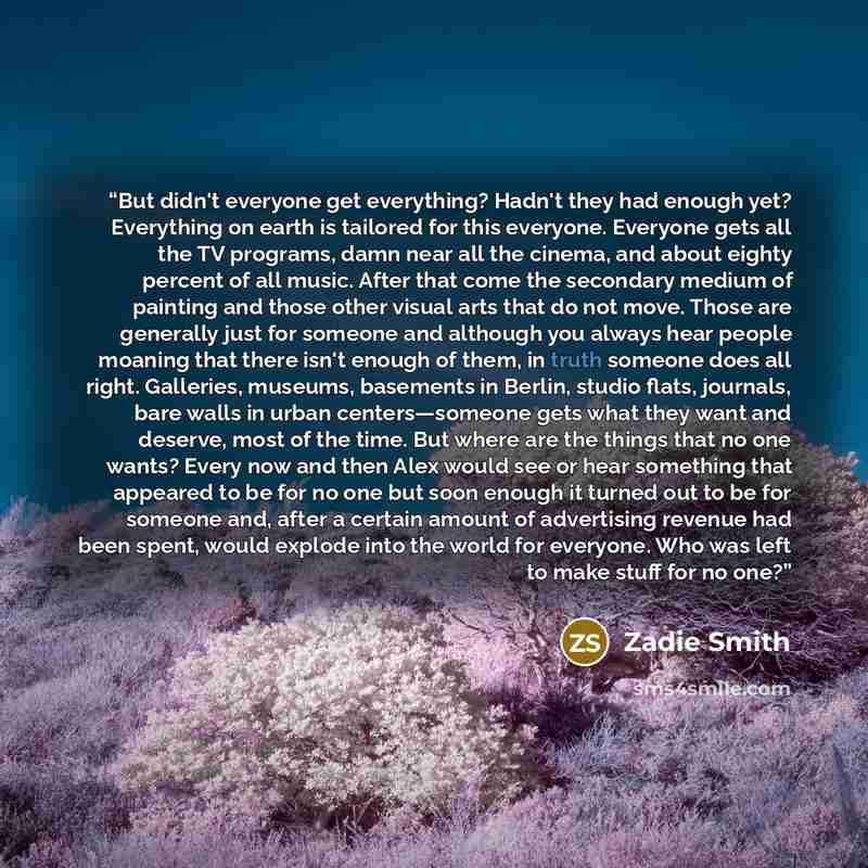 “But didn't everyone get everything? Hadn't they had enough yet? Everything on earth is tailored for this everyone. Everyone gets all the TV programs, damn near all the cinema, and about eighty percent of all music. After that come the secondary medium of painting and those other visual arts that…” quote by Zadie Smith