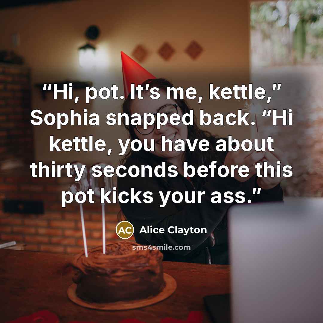 “Hi, pot. It’s me, kettle,” Sophia snapped back. “Hi kettle, you have about thirty seconds before this pot kicks your ass.” quote by Alice Clayton