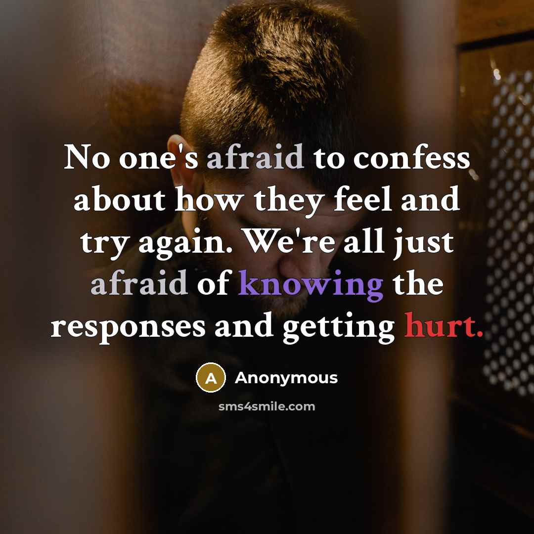 “No one's afraid to confess about how they feel and try again. We're all just afraid of knowing the responses and getting hurt.” quote by Anonymous