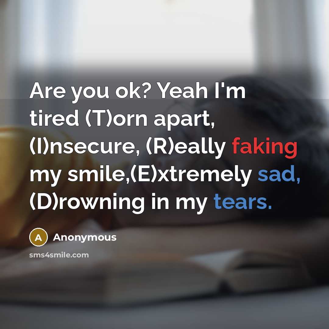 “Are you ok? Yeah I'm tired (T)orn apart, (I)nsecure, (R)eally faking my smile,(E)xtremely sad, (D)rowning in my tears.” quote by Anonymous