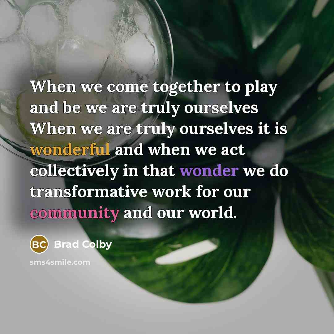 “When we come together to play and be we are truly ourselves When we are truly ourselves it is wonderful and when we act collectively in that wonder we do transformative work for our community and our world.” quote by Brad Colby