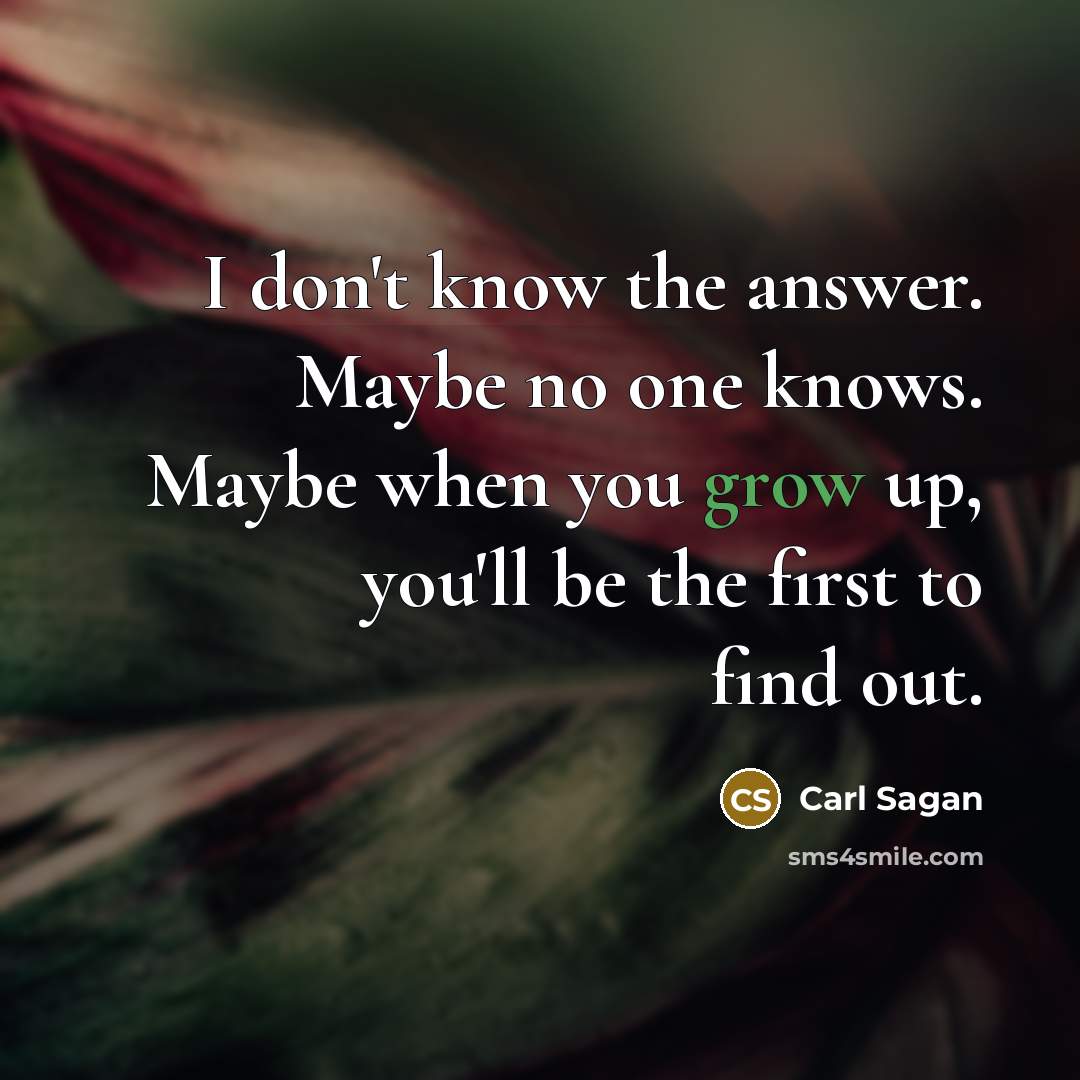 “I don't know the answer. Maybe no one knows. Maybe when you grow up, you'll be the first to find out.” quote by Carl Sagan