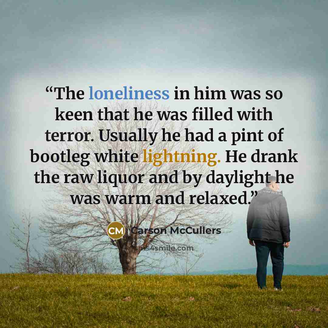 “The loneliness in him was so keen that he was filled with terror. Usually he had a pint of bootleg white lightning. He drank the raw liquor and by daylight he was warm and relaxed.” quote by Carson McCullers