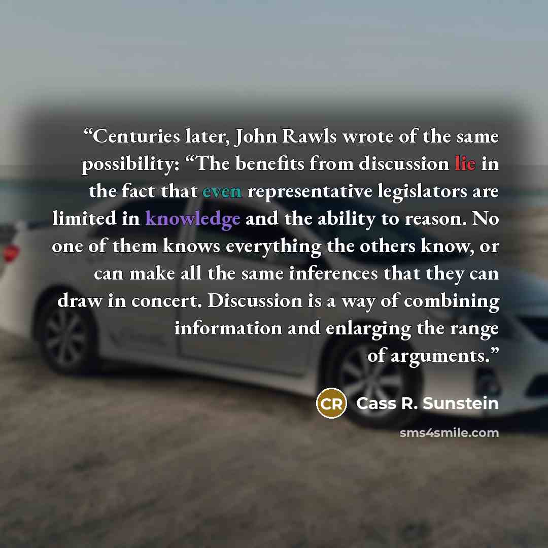 “Centuries later, John Rawls wrote of the same possibility: “The benefits from discussion lie in the fact that even representative legislators are limited in knowledge and the ability to reason. No one of them knows everything the others know, or can make all the same inferences that they can draw…” quote by Cass R. Sunstein
