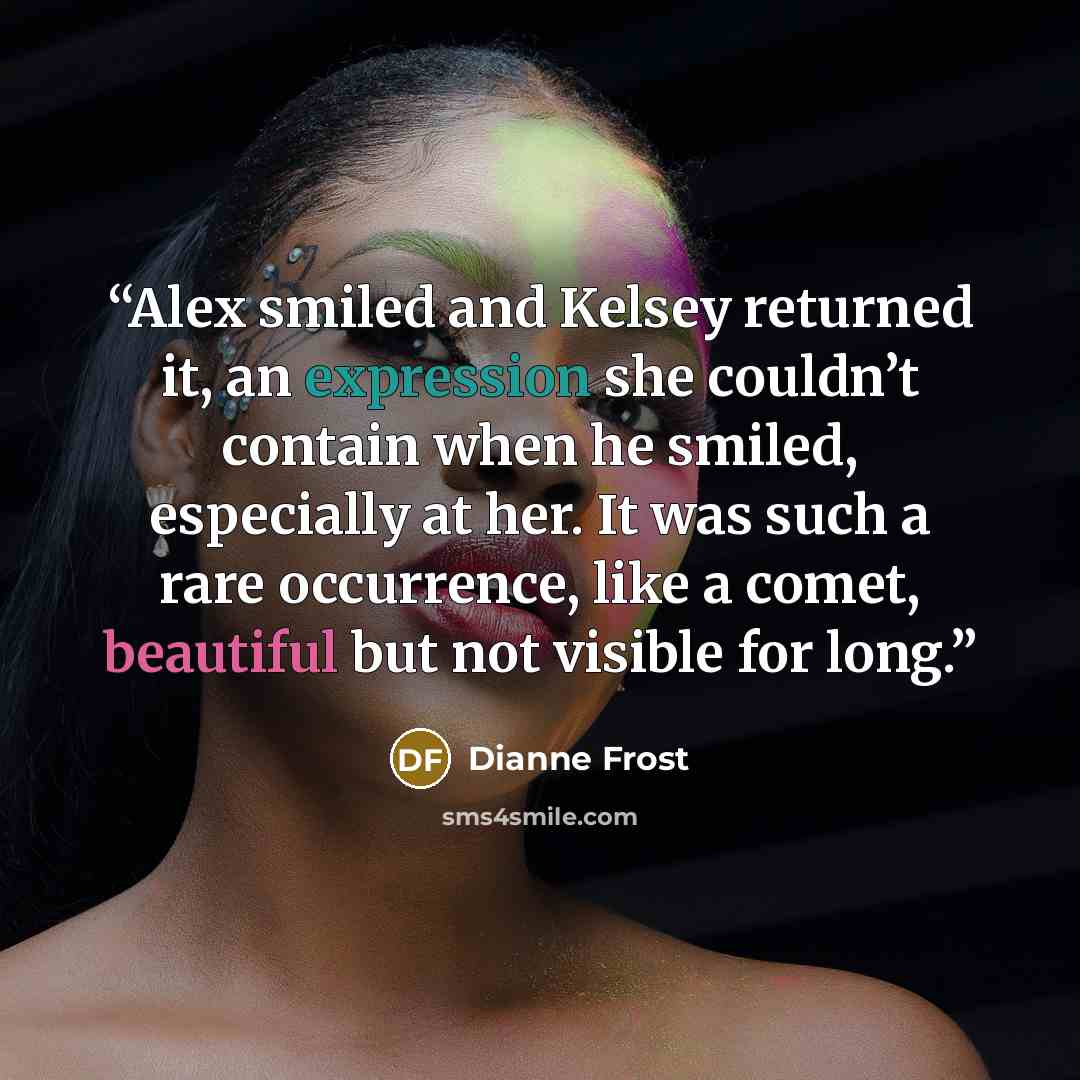 “Alex smiled and Kelsey returned it, an expression she couldn’t contain when he smiled, especially at her. It was such a rare occurrence, like a comet, beautiful but not visible for long.” quote by Dianne Frost