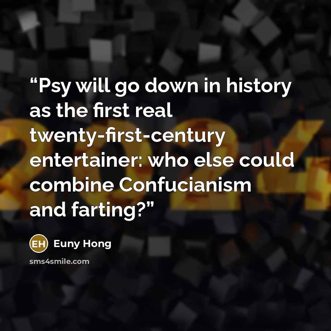 “Psy will go down in history as the first real twenty-first-century entertainer: who else could combine Confucianism and farting?” quote by Euny Hong