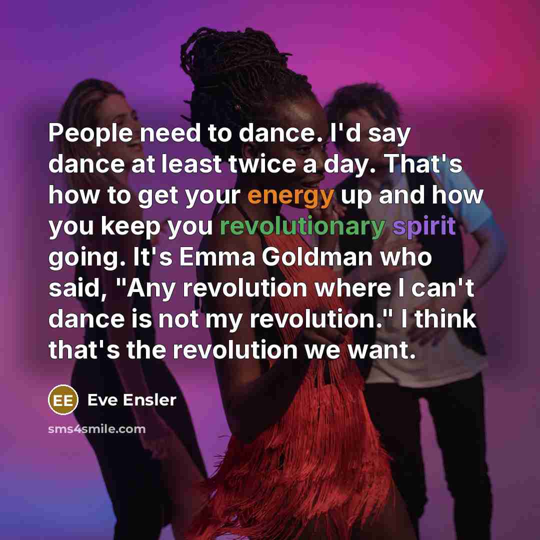 “People need to dance. I'd say dance at least twice a day. That's how to get your energy up and how you keep you revolutionary spirit going. It's Emma Goldman who said, "Any revolution where I can't dance is not my revolution." I think that's the revolution we want.” quote by Eve Ensler