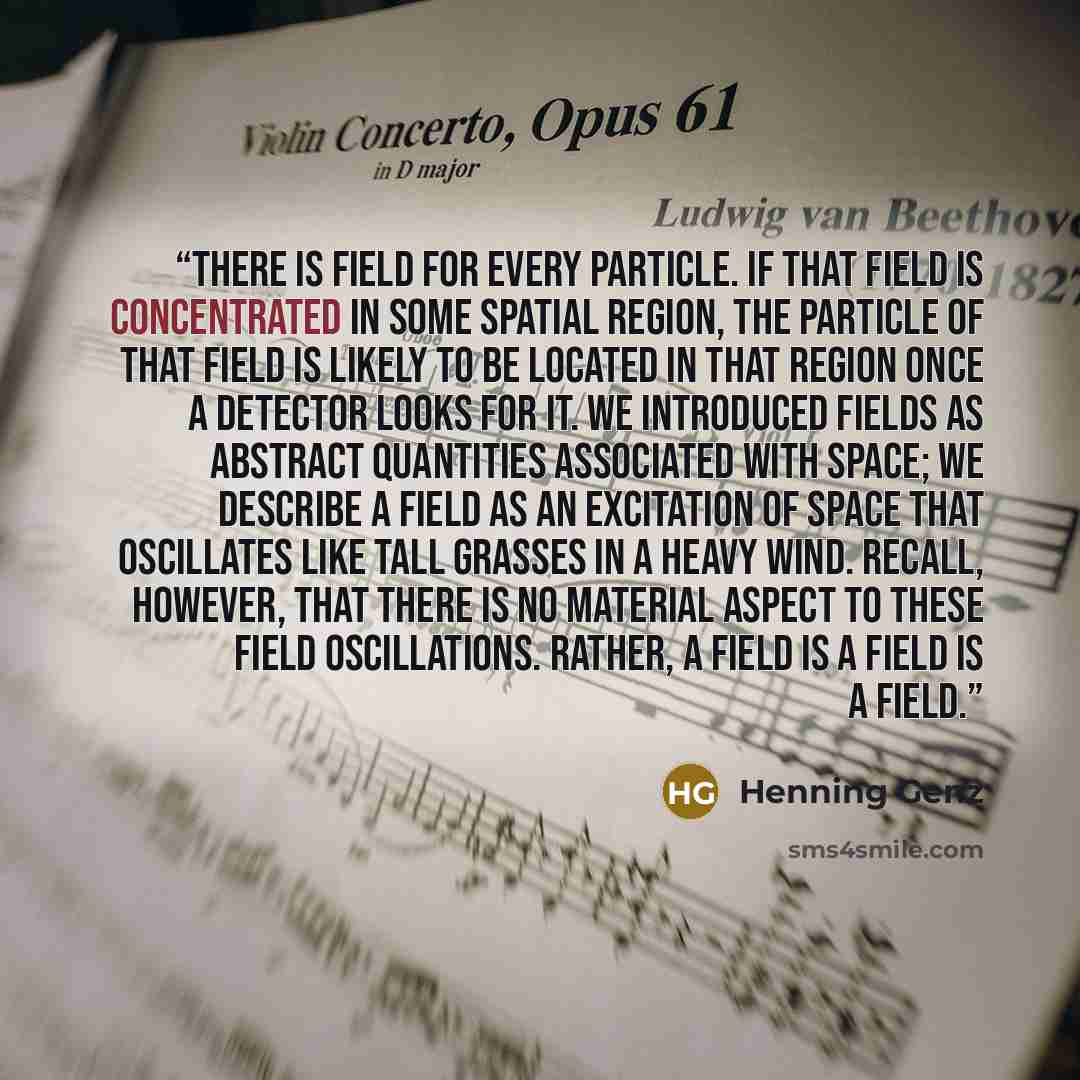 “There is field for every particle. If that field is concentrated in some spatial region, the particle of that field is likely to be located in that region once a detector looks for it. We introduced fields as abstract quantities associated with space; we describe a field as an excitation of space…” quote by Henning Genz