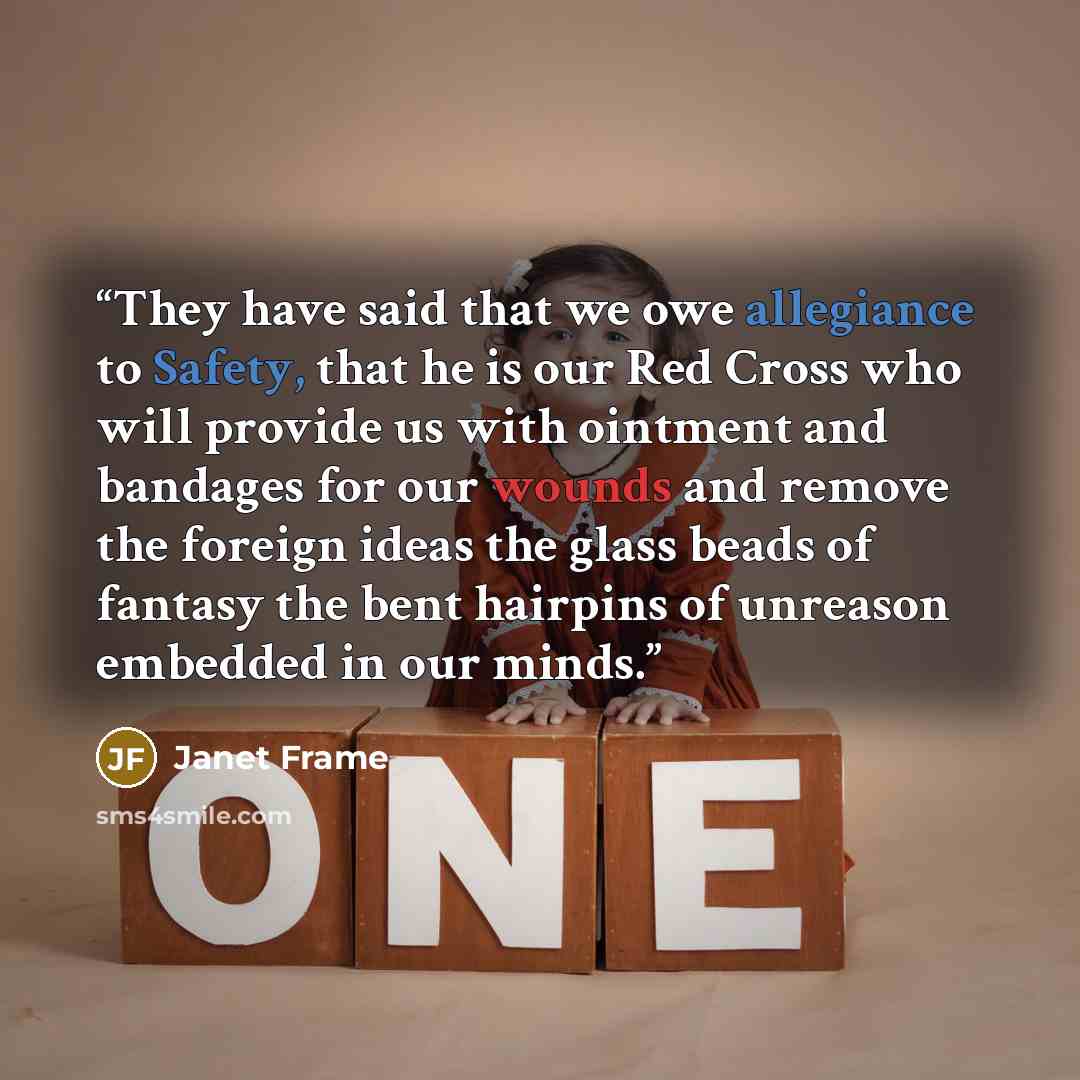 “They have said that we owe allegiance to Safety, that he is our Red Cross who will provide us with ointment and bandages for our wounds and remove the foreign ideas the glass beads of fantasy the bent hairpins of unreason embedded in our minds.” quote by Janet Frame