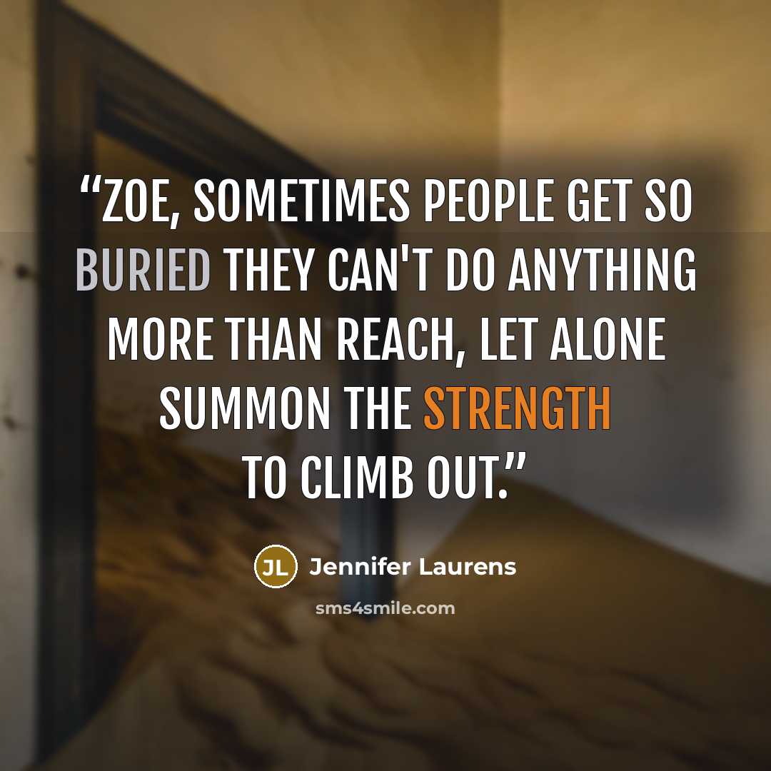 “Zoe, sometimes people get so buried they can't do anything more than reach, let alone summon the strength to climb out.” quote by Jennifer Laurens