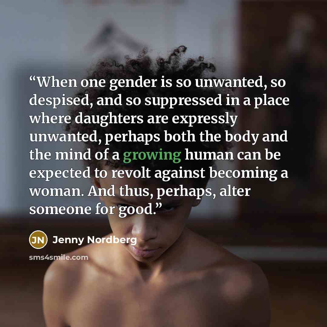 “When one gender is so unwanted, so despised, and so suppressed in a place where daughters are expressly unwanted, perhaps both the body and the mind of a growing human can be expected to revolt against becoming a woman. And thus, perhaps, alter someone for good.” quote by Jenny Nordberg