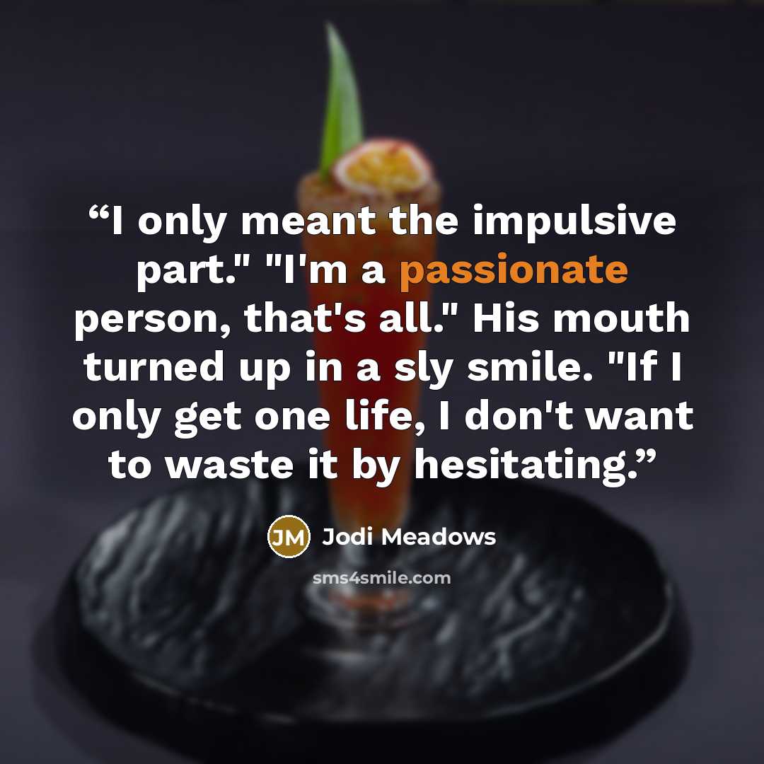 “I only meant the impulsive part." "I'm a passionate person, that's all." His mouth turned up in a sly smile. "If I only get one life, I don't want to waste it by hesitating.” quote by Jodi Meadows