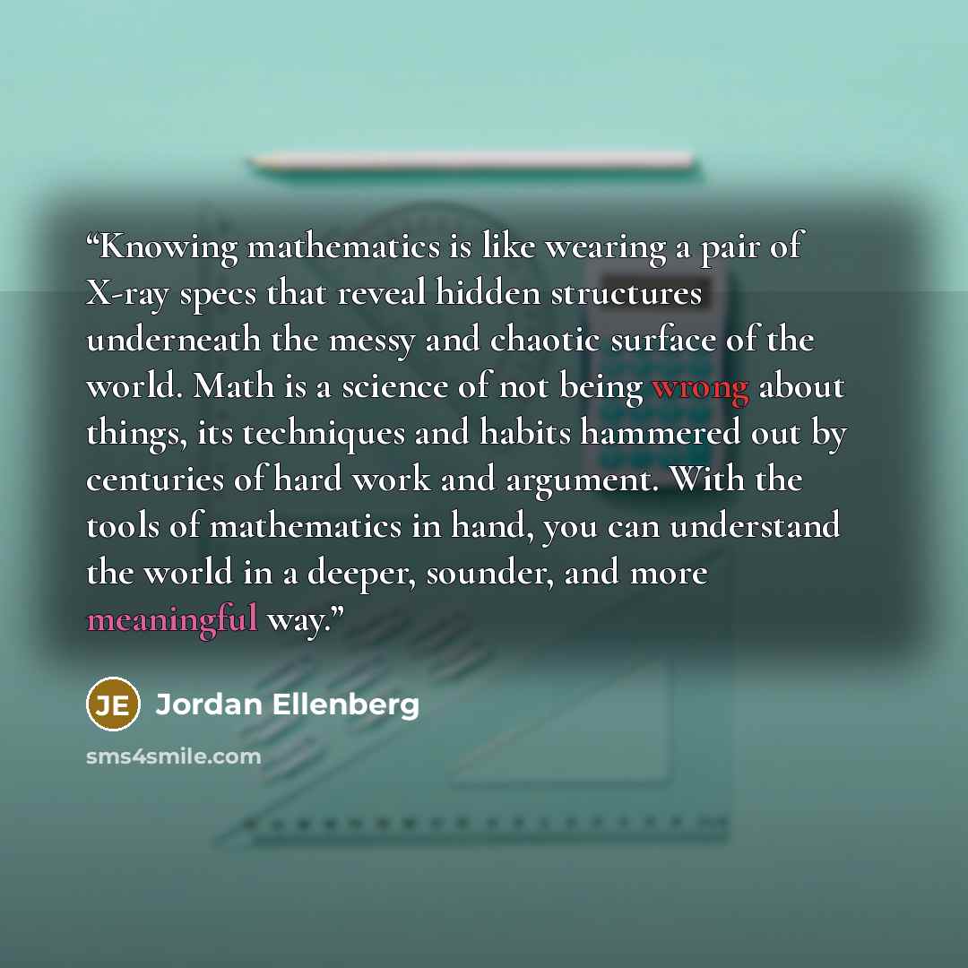 “Knowing mathematics is like wearing a pair of X-ray specs that reveal hidden structures underneath the messy and chaotic surface of the world. Math is a science of not being wrong about things, its techniques and habits hammered out by centuries of hard work and argument. With the tools of…” quote by Jordan Ellenberg